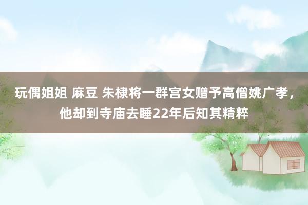 玩偶姐姐 麻豆 朱棣将一群宫女赠予高僧姚广孝，他却到寺庙去睡22年后知其精粹