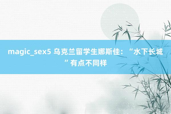 magic_sex5 乌克兰留学生娜斯佳：“水下长城”有点不同样