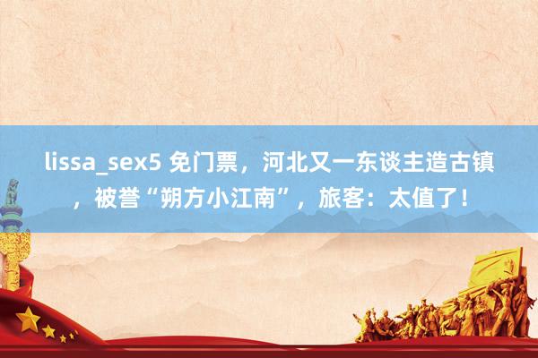 lissa_sex5 免门票，河北又一东谈主造古镇，被誉“朔方小江南”，旅客：太值了！