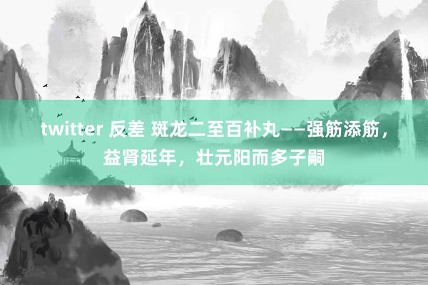 twitter 反差 斑龙二至百补丸——强筋添筋，益肾延年，壮元阳而多子嗣