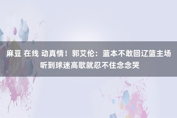 麻豆 在线 动真情！郭艾伦：蓝本不敢回辽篮主场 听到球迷高歌就忍不住念念哭