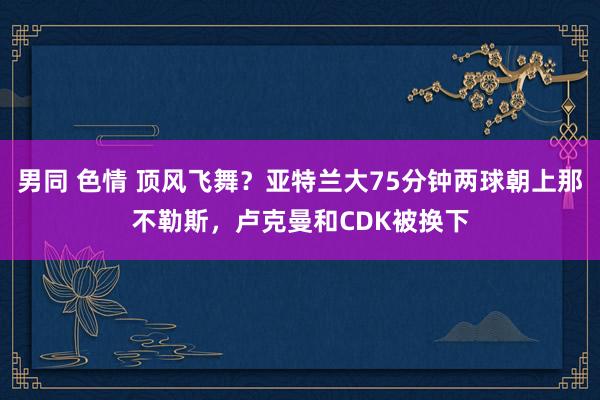 男同 色情 顶风飞舞？亚特兰大75分钟两球朝上那不勒斯，卢克曼和CDK被换下