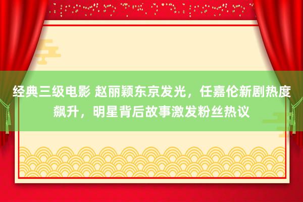 经典三级电影 赵丽颖东京发光，任嘉伦新剧热度飙升，明星背后故事激发粉丝热议