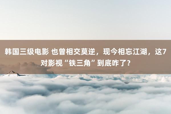 韩国三级电影 也曾相交莫逆，现今相忘江湖，这7对影视“铁三角”到底咋了？