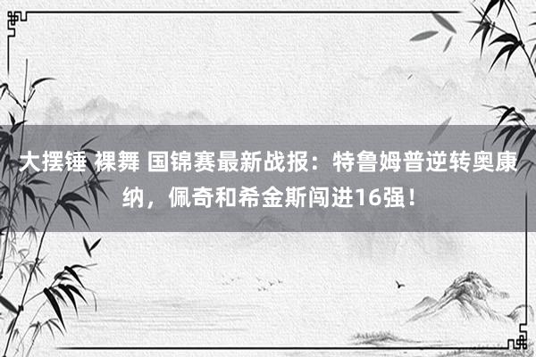 大摆锤 裸舞 国锦赛最新战报：特鲁姆普逆转奥康纳，佩奇和希金斯闯进16强！