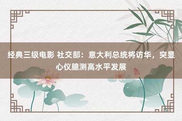 经典三级电影 社交部：意大利总统将访华，突显心仪臆测高水平发展