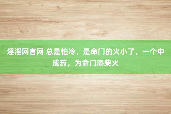 淫淫网官网 总是怕冷，是命门的火小了，一个中成药，为命门添柴火