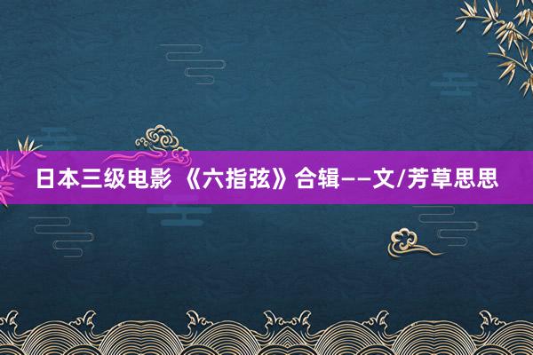 日本三级电影 《六指弦》合辑——文/芳草思思