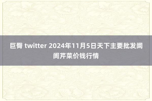 巨臀 twitter 2024年11月5日天下主要批发阛阓芹菜价钱行情