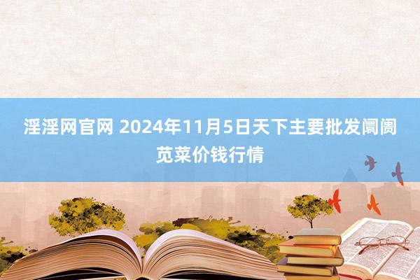 淫淫网官网 2024年11月5日天下主要批发阛阓苋菜价钱行情