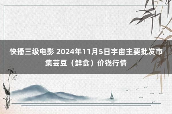 快播三级电影 2024年11月5日宇宙主要批发市集芸豆（鲜食）价钱行情