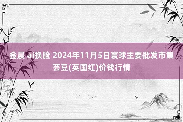 金晨 ai换脸 2024年11月5日寰球主要批发市集芸豆(英国红)价钱行情