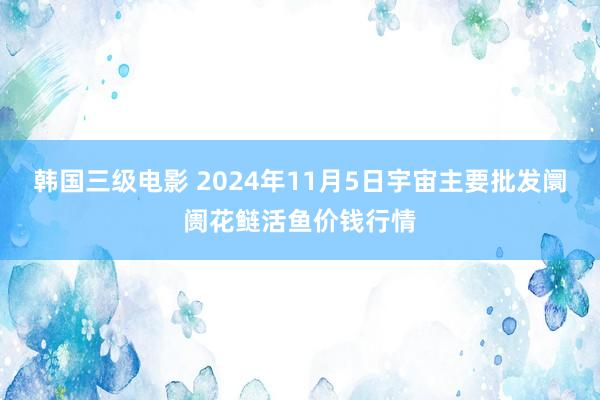 韩国三级电影 2024年11月5日宇宙主要批发阛阓花鲢活鱼价钱行情