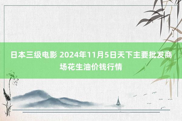 日本三级电影 2024年11月5日天下主要批发商场花生油价钱行情