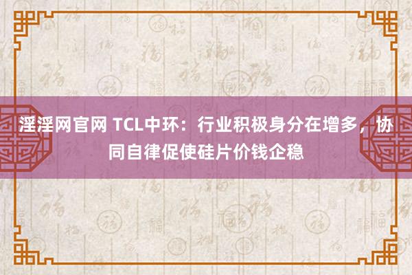 淫淫网官网 TCL中环：行业积极身分在增多，协同自律促使硅片价钱企稳