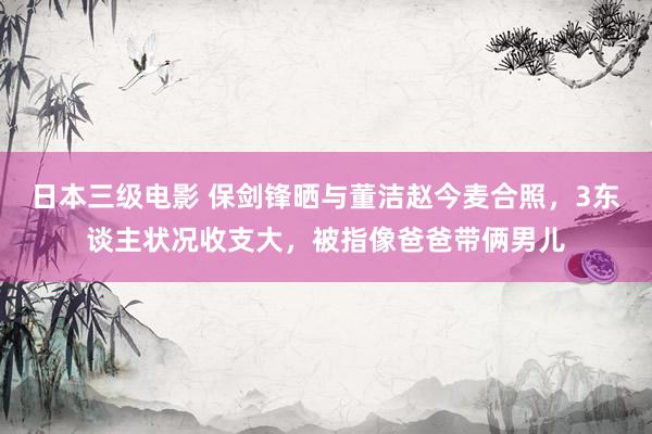 日本三级电影 保剑锋晒与董洁赵今麦合照，3东谈主状况收支大，被指像爸爸带俩男儿