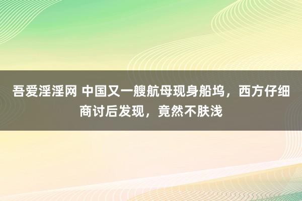 吾爱淫淫网 中国又一艘航母现身船坞，西方仔细商讨后发现，竟然不肤浅