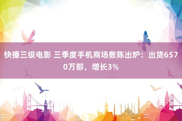 快播三级电影 三季度手机商场敷陈出炉：出货6570万部，增长3%