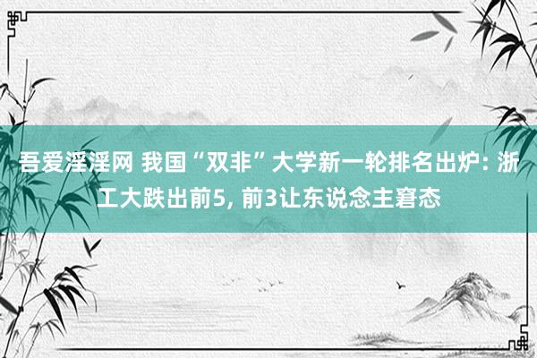 吾爱淫淫网 我国“双非”大学新一轮排名出炉: 浙工大跌出前5, 前3让东说念主窘态