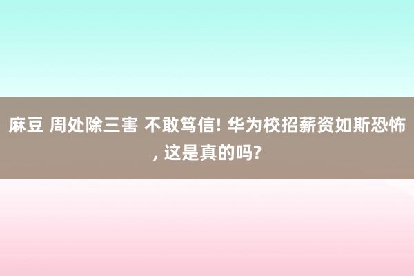 麻豆 周处除三害 不敢笃信! 华为校招薪资如斯恐怖, 这是真的吗?