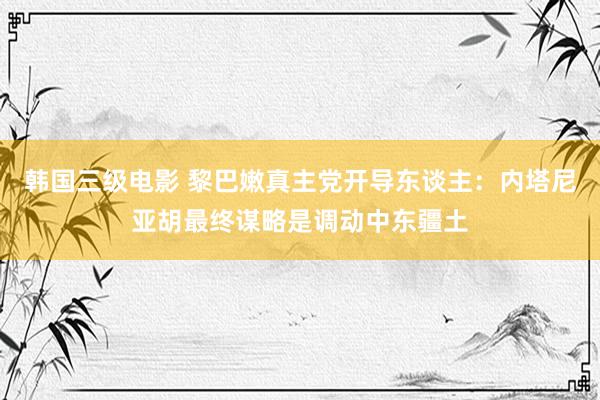 韩国三级电影 黎巴嫩真主党开导东谈主：内塔尼亚胡最终谋略是调动中东疆土