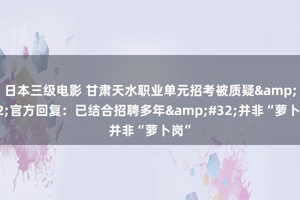 日本三级电影 甘肃天水职业单元招考被质疑&#32;官方回复：已结合招聘多年&#32;并非“萝卜岗”