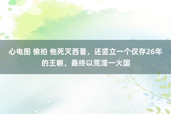 心电图 偷拍 他死灭西晋，还竖立一个仅存26年的王朝，最终以荒淫一火国