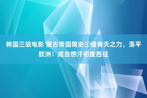 韩国三级电影 蒙古帝国简史③借青天之力，荡平欧洲！成吉想汗初度西征