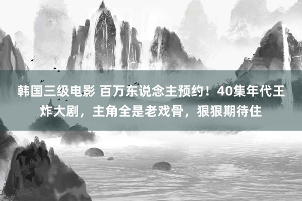 韩国三级电影 百万东说念主预约！40集年代王炸大剧，主角全是老戏骨，狠狠期待住