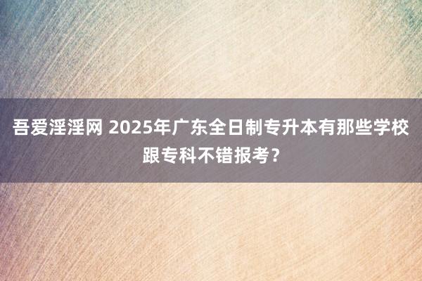 吾爱淫淫网 2025年广东全日制专升本有那些学校跟专科不错报考？