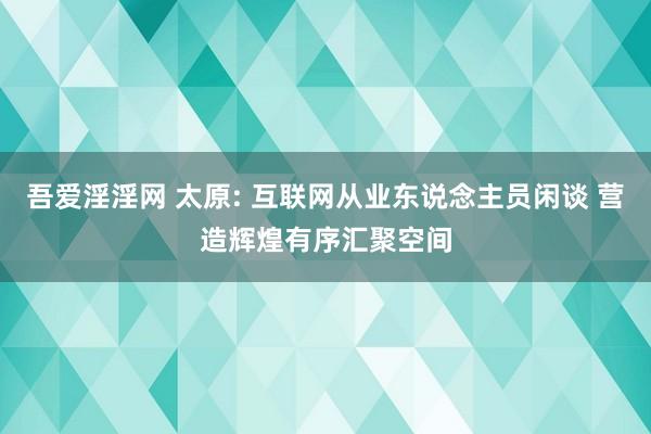 吾爱淫淫网 太原: 互联网从业东说念主员闲谈 营造辉煌有序汇聚空间