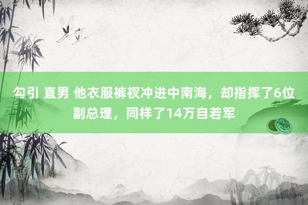 勾引 直男 他衣服裤衩冲进中南海，却指挥了6位副总理，同样了14万自若军