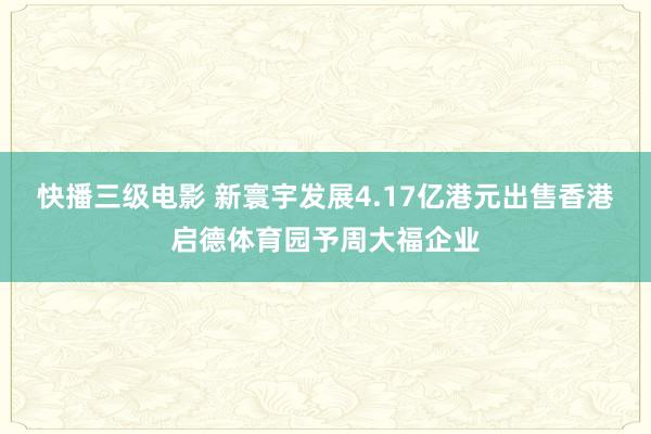 快播三级电影 新寰宇发展4.17亿港元出售香港启德体育园予周大福企业