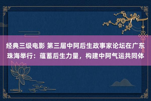 经典三级电影 第三届中阿后生政事家论坛在广东珠海举行：蕴蓄后生力量，构建中阿气运共同体