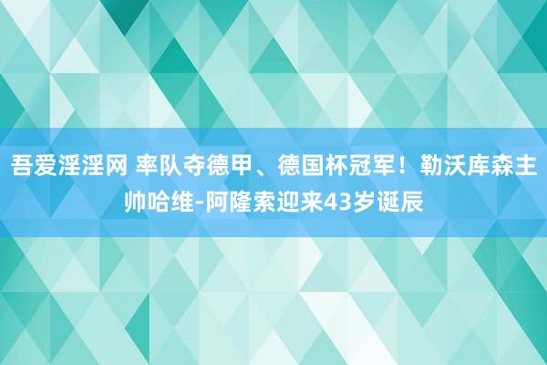 吾爱淫淫网 率队夺德甲、德国杯冠军！勒沃库森主帅哈维-阿隆索迎来43岁诞辰