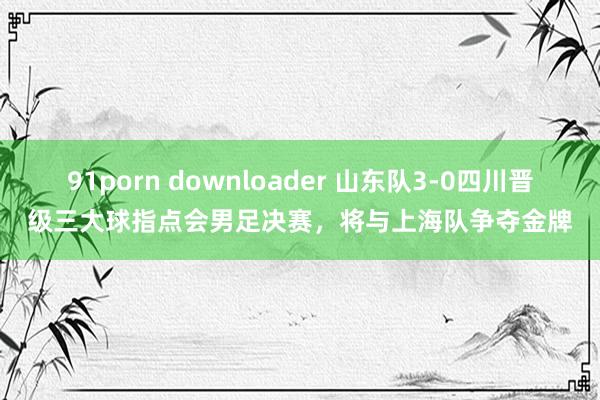 91porn downloader 山东队3-0四川晋级三大球指点会男足决赛，将与上海队争夺金牌