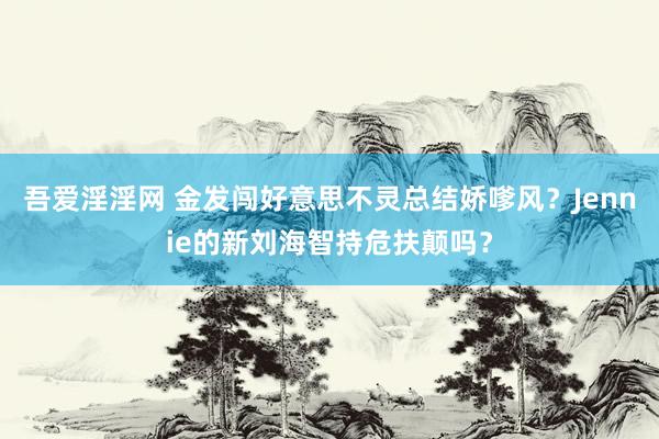 吾爱淫淫网 金发闯好意思不灵总结娇嗲风？Jennie的新刘海智持危扶颠吗？