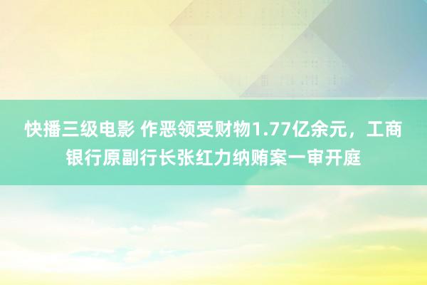 快播三级电影 作恶领受财物1.77亿余元，工商银行原副行长张红力纳贿案一审开庭