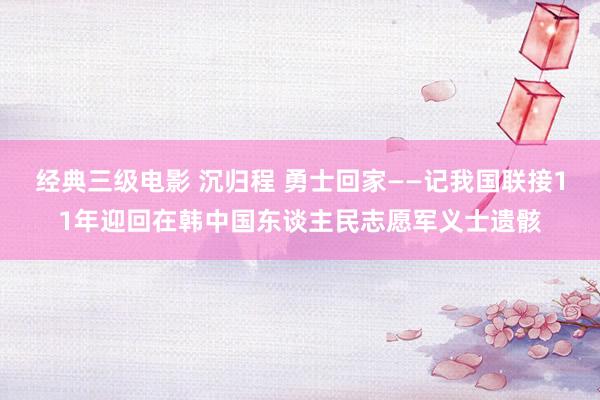 经典三级电影 沉归程 勇士回家——记我国联接11年迎回在韩中国东谈主民志愿军义士遗骸