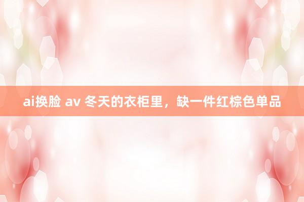 ai换脸 av 冬天的衣柜里，缺一件红棕色单品