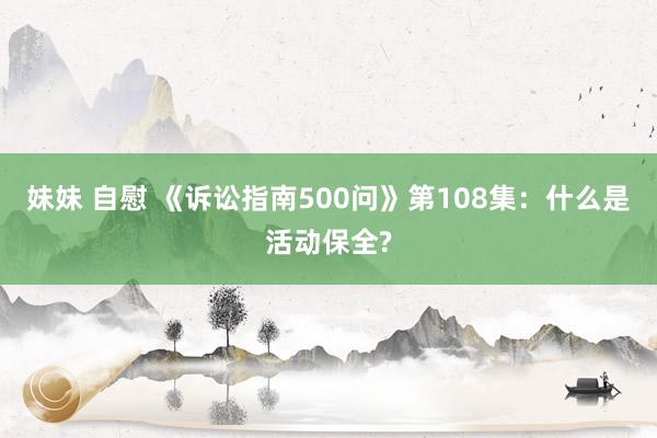 妹妹 自慰 《诉讼指南500问》第108集：什么是活动保全?