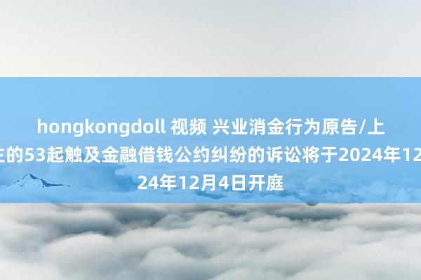 hongkongdoll 视频 兴业消金行为原告/上诉东说念主的53起触及金融借钱公约纠纷的诉讼将于2024年12月4日开庭