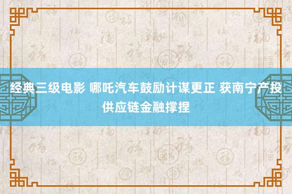 经典三级电影 哪吒汽车鼓励计谋更正 获南宁产投供应链金融撑捏