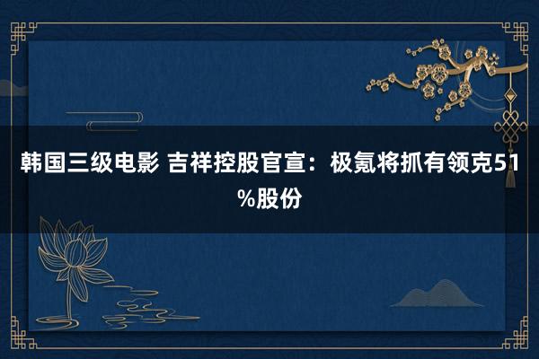 韩国三级电影 吉祥控股官宣：极氪将抓有领克51%股份