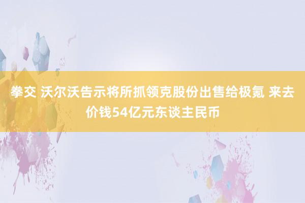 拳交 沃尔沃告示将所抓领克股份出售给极氪 来去价钱54亿元东谈主民币