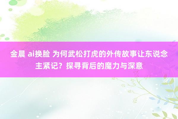 金晨 ai换脸 为何武松打虎的外传故事让东说念主紧记？探寻背后的魔力与深意