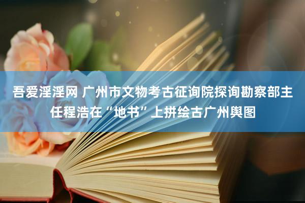 吾爱淫淫网 广州市文物考古征询院探询勘察部主任程浩在“地书”上拼绘古广州舆图