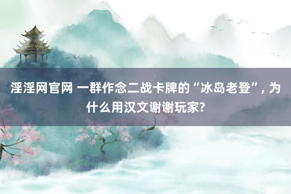 淫淫网官网 一群作念二战卡牌的“冰岛老登”, 为什么用汉文谢谢玩家?