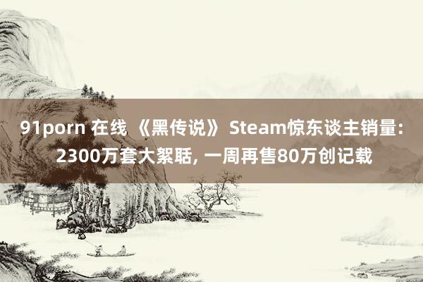 91porn 在线 《黑传说》 Steam惊东谈主销量: 2300万套大絮聒, 一周再售80万创记载