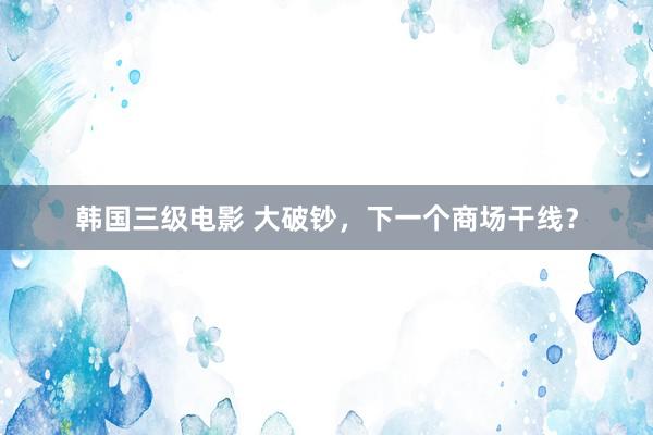 韩国三级电影 大破钞，下一个商场干线？